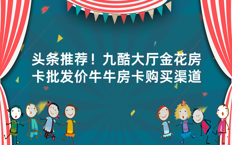 头条推荐！九酷大厅金花房卡批发价牛牛房卡购买渠道