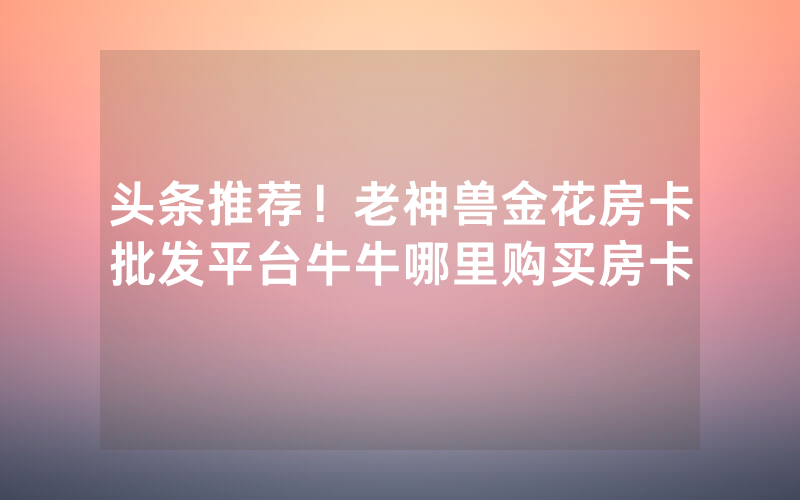 头条推荐！老神兽金花房卡批发平台牛牛哪里购买房卡