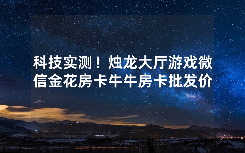 科技实测！烛龙大厅游戏微信金花房卡牛牛房卡批发价