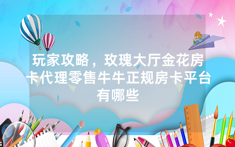 玩家攻略，玫瑰大厅金花房卡代理零售牛牛正规房卡平台有哪些