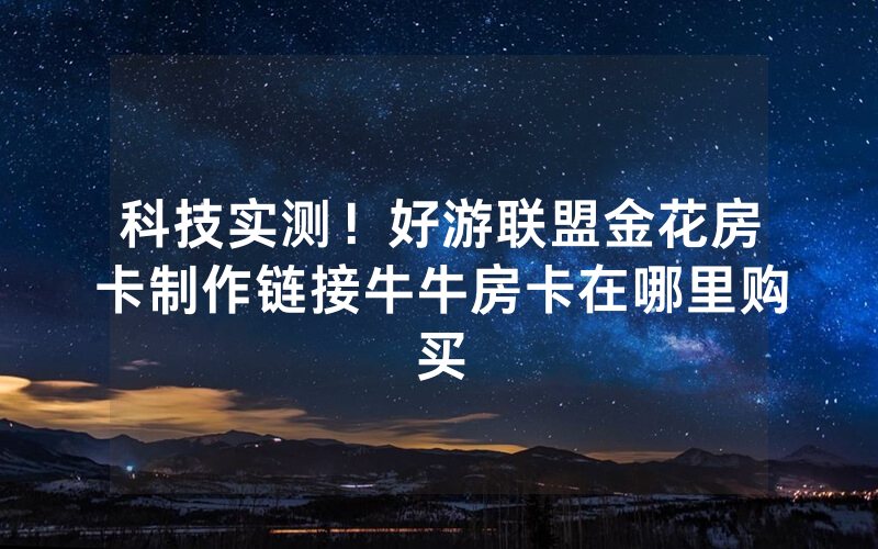 科技实测！好游联盟金花房卡制作链接牛牛房卡在哪里购买