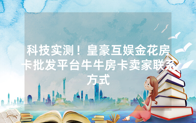 科技实测！皇豪互娱金花房卡批发平台牛牛房卡卖家联系方式