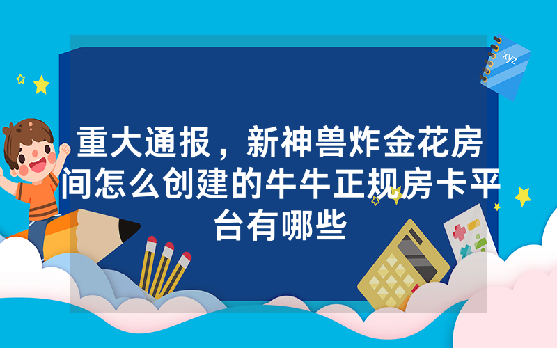 重大通报，新神兽炸金花房间怎么创建的牛牛正规房卡平台有哪些