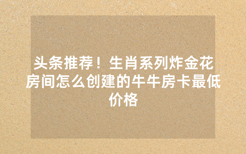头条推荐！生肖系列炸金花房间怎么创建的牛牛房卡最低价格