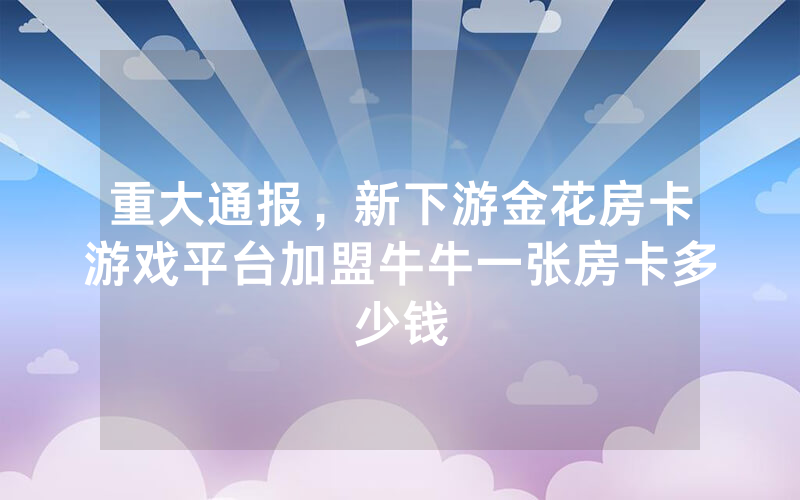 重大通报，新下游金花房卡游戏平台加盟牛牛一张房卡多少钱