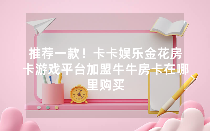 推荐一款！卡卡娱乐金花房卡游戏平台加盟牛牛房卡在哪里购买