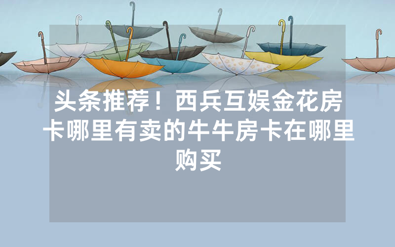 头条推荐！西兵互娱金花房卡哪里有卖的牛牛房卡在哪里购买