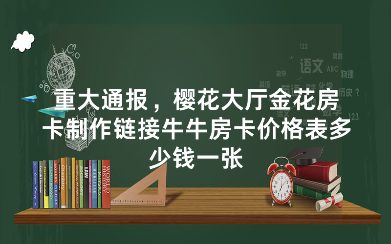 重大通报，樱花大厅金花房卡制作链接牛牛房卡价格表多少钱一张