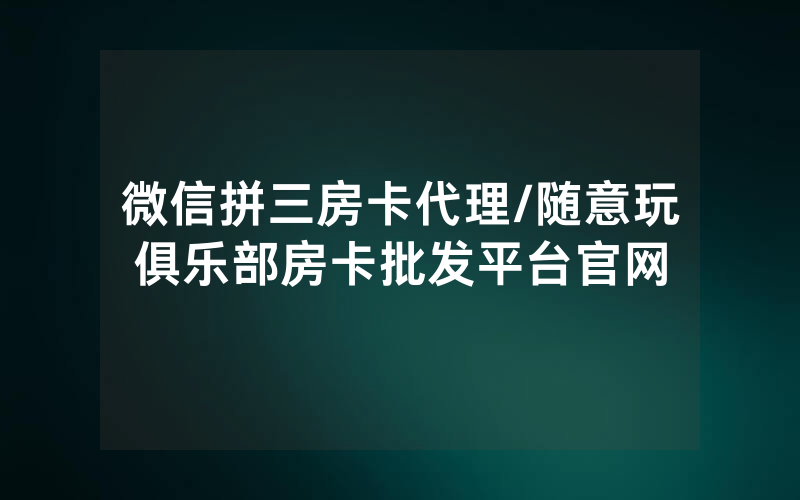 微信拼三房卡代理/随意玩俱乐部房卡批发平台官网