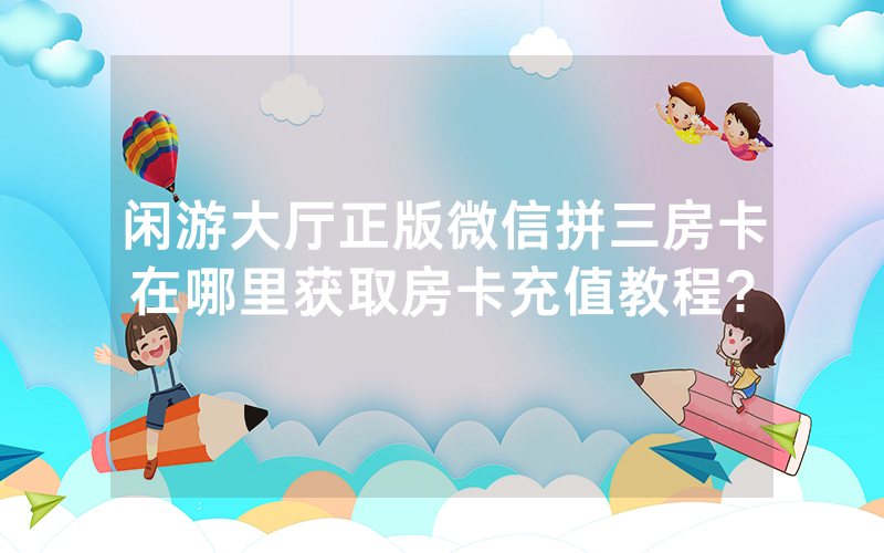 闲游大厅正版微信拼三房卡在哪里获取房卡充值教程?