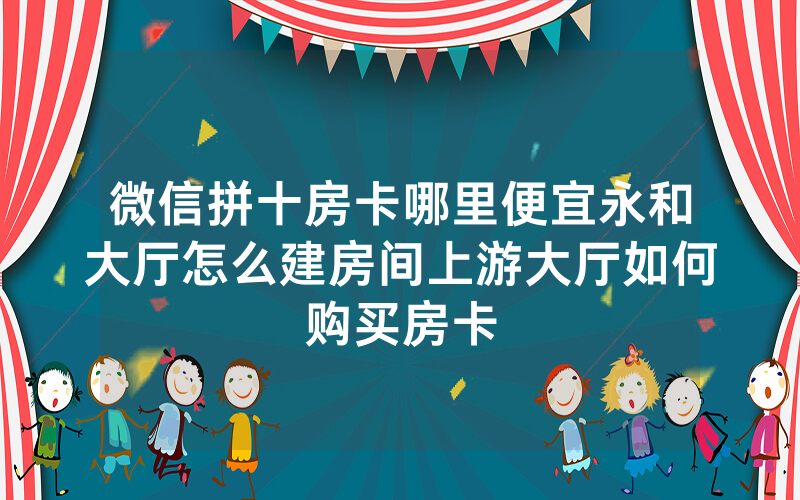 微信拼十房卡哪里便宜永和大厅怎么建房间上游大厅如何购买房卡