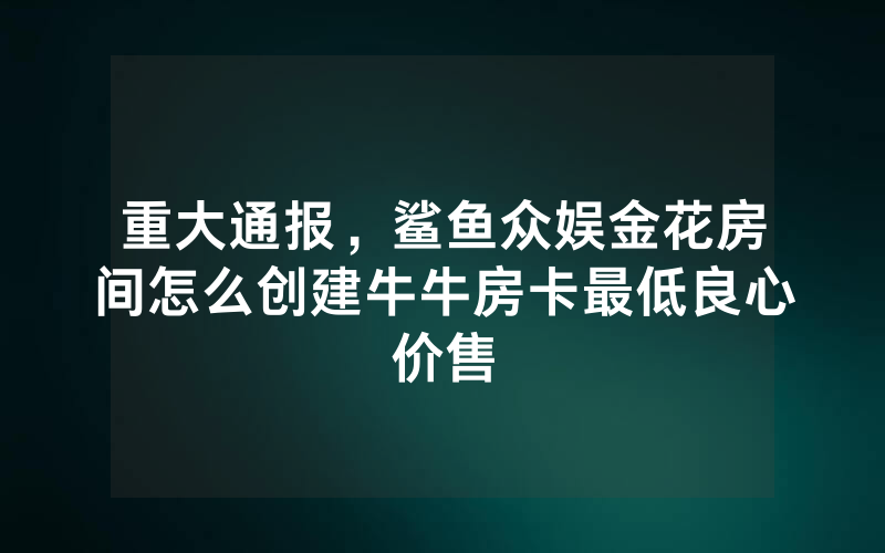 重大通报，鲨鱼众娱金花房间怎么创建牛牛房卡最低良心价售