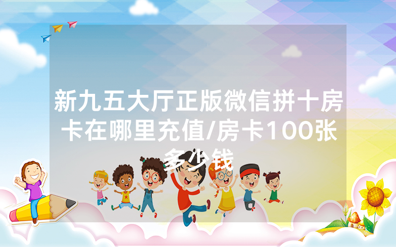 新九五大厅正版微信拼十房卡在哪里充值/房卡100张多少钱