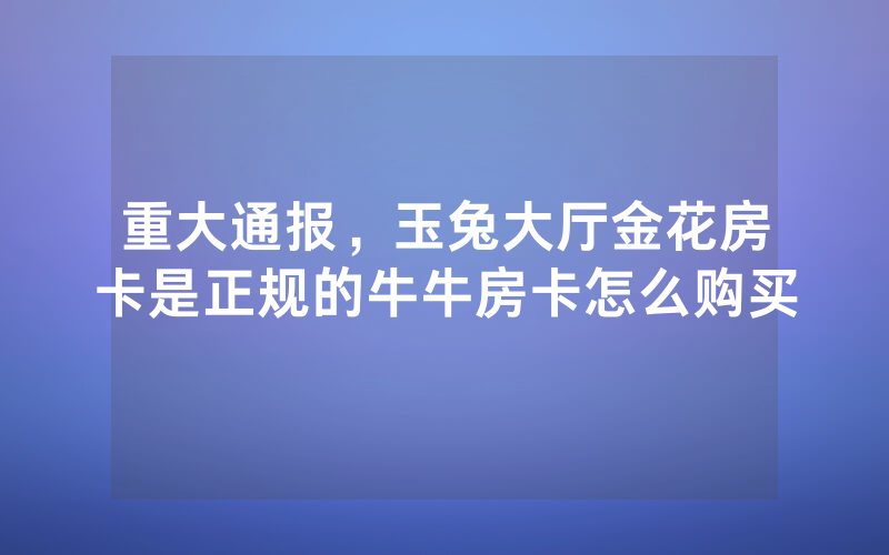 重大通报，玉兔大厅金花房卡是正规的牛牛房卡怎么购买