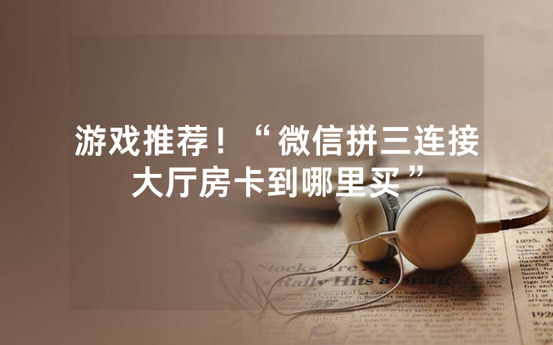 游戏推荐！“微信拼三连接大厅房卡到哪里买”