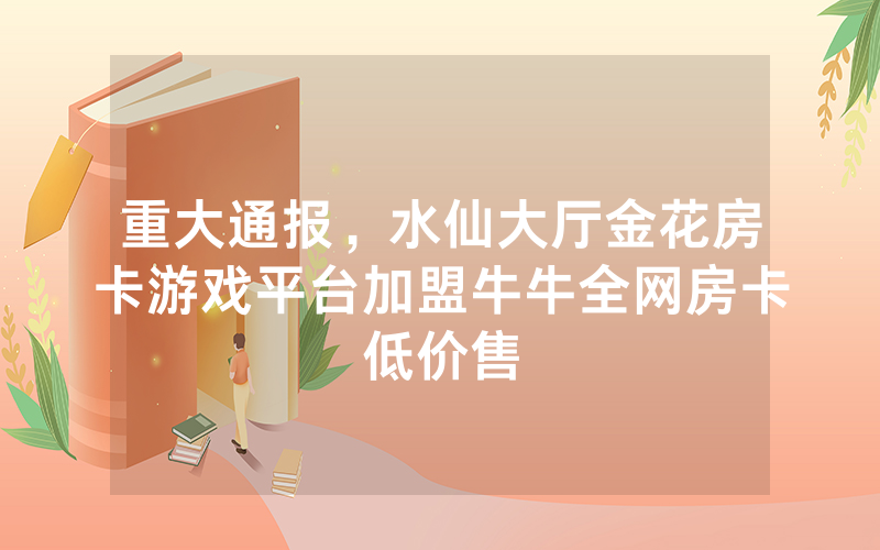 重大通报，水仙大厅金花房卡游戏平台加盟牛牛全网房卡低价售