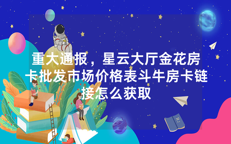 重大通报，星云大厅金花房卡批发市场价格表斗牛房卡链接怎么获取