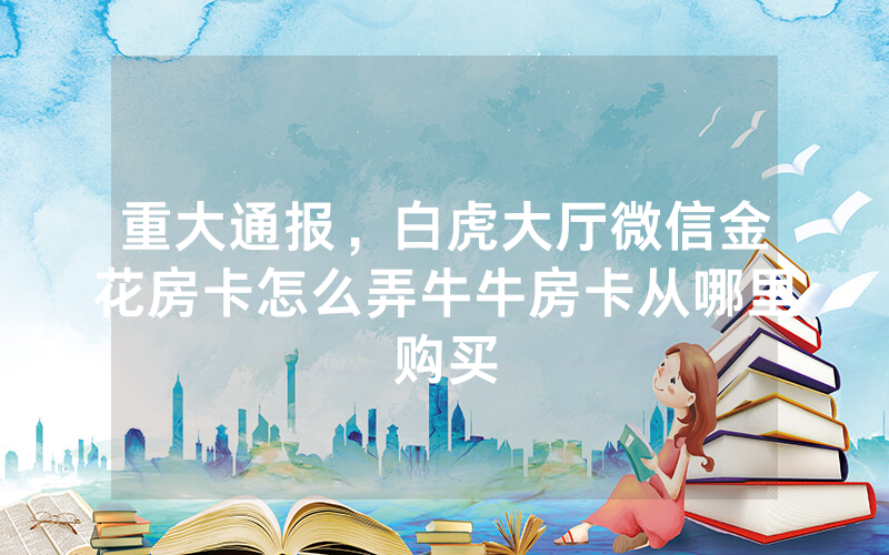 重大通报,白虎大厅微信金花房卡怎么弄牛牛房卡从哪里购买