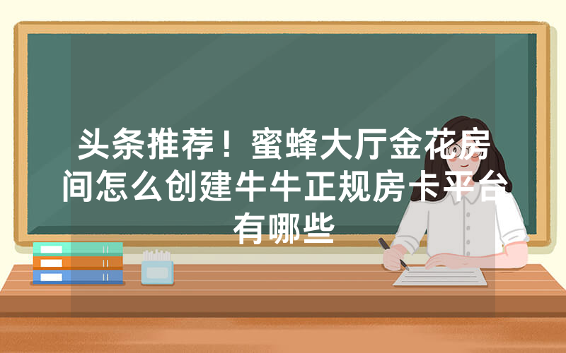 头条推荐！蜜蜂大厅金花房间怎么创建牛牛正规房卡平台有哪些