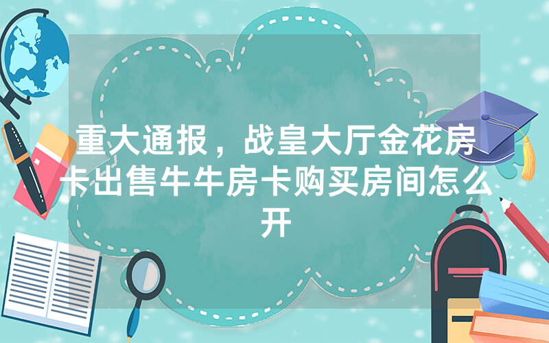 重大通报，战皇大厅金花房卡出售牛牛房卡购买房间怎么开