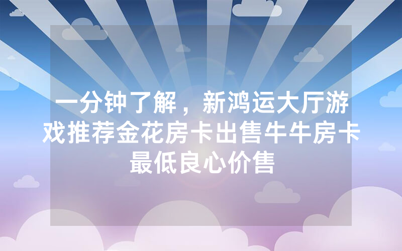 一分钟了解，新鸿运大厅游戏推荐金花房卡出售牛牛房卡最低良心价售