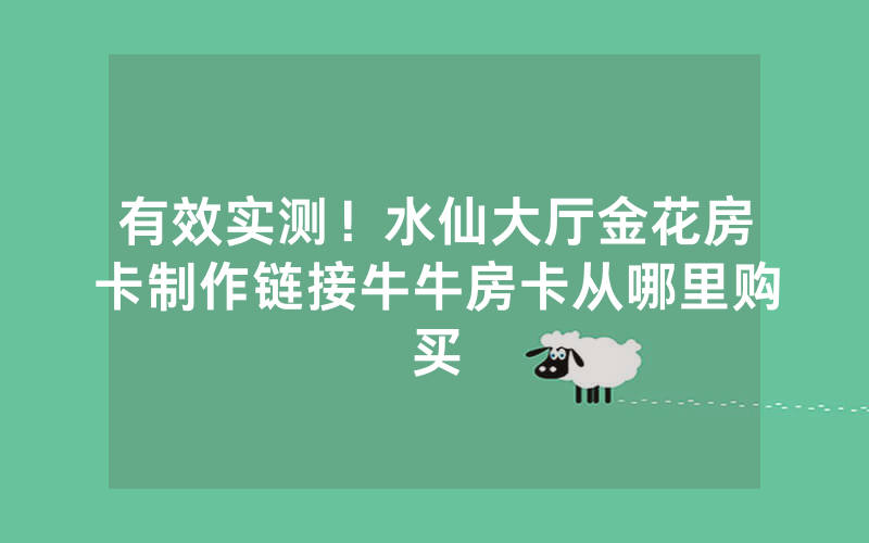 有效实测！水仙大厅金花房卡制作链接牛牛房卡从哪里购买
