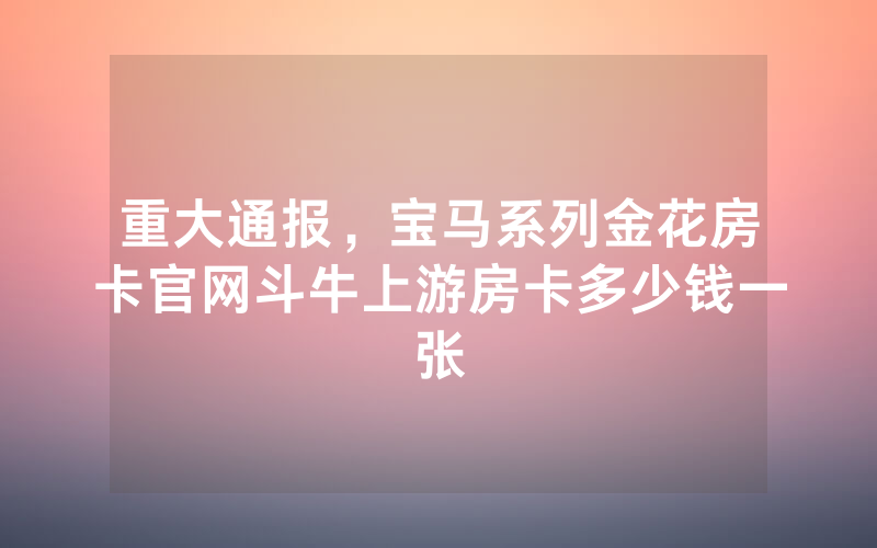 重大通报，宝马系列金花房卡官网斗牛上游房卡多少钱一张