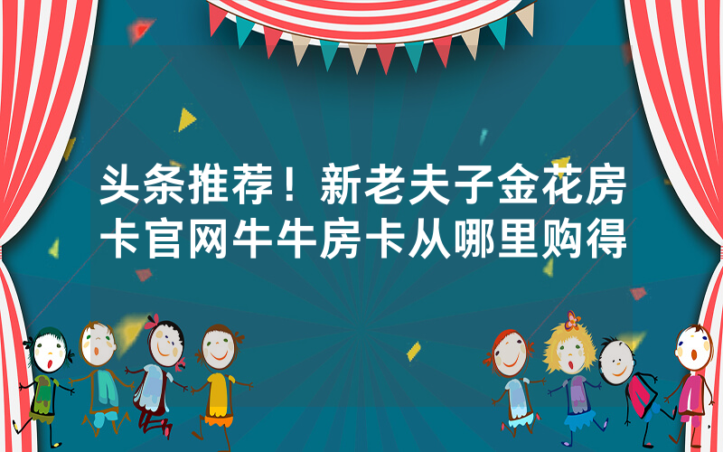 头条推荐！新老夫子金花房卡官网牛牛房卡从哪里购得