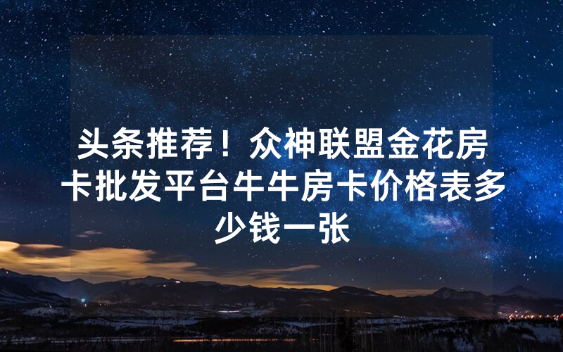 头条推荐！众神联盟金花房卡批发平台牛牛房卡价格表多少钱一张