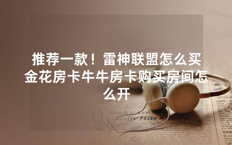 推荐一款！雷神联盟怎么买金花房卡牛牛房卡购买房间怎么开