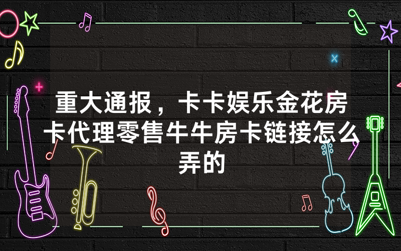 重大通报,卡卡娱乐金花房卡代理零售牛牛房卡链接怎么弄的