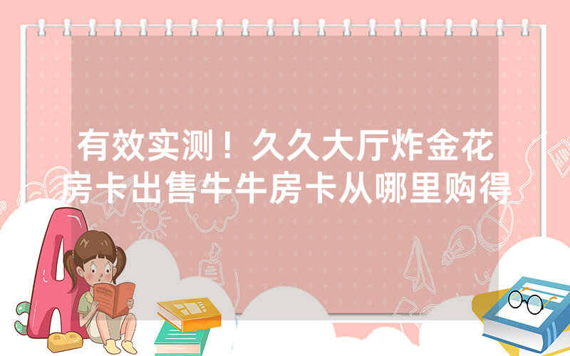 有效实测！久久大厅炸金花房卡出售牛牛房卡从哪里购得