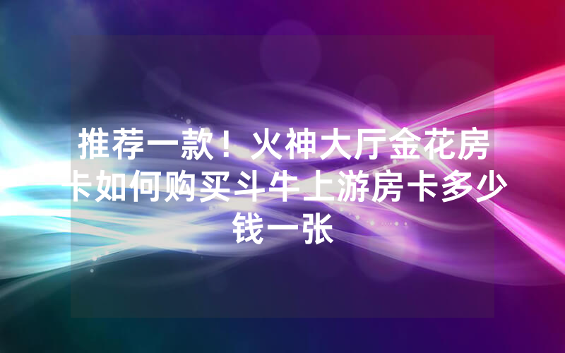 推荐一款！火神大厅金花房卡如何购买斗牛上游房卡多少钱一张
