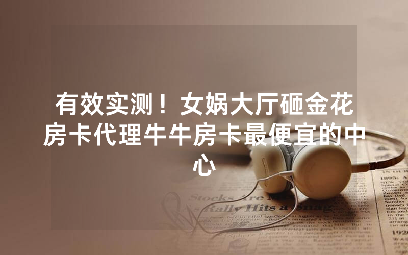 有效实测！女娲大厅砸金花房卡代理牛牛房卡最便宜的中心