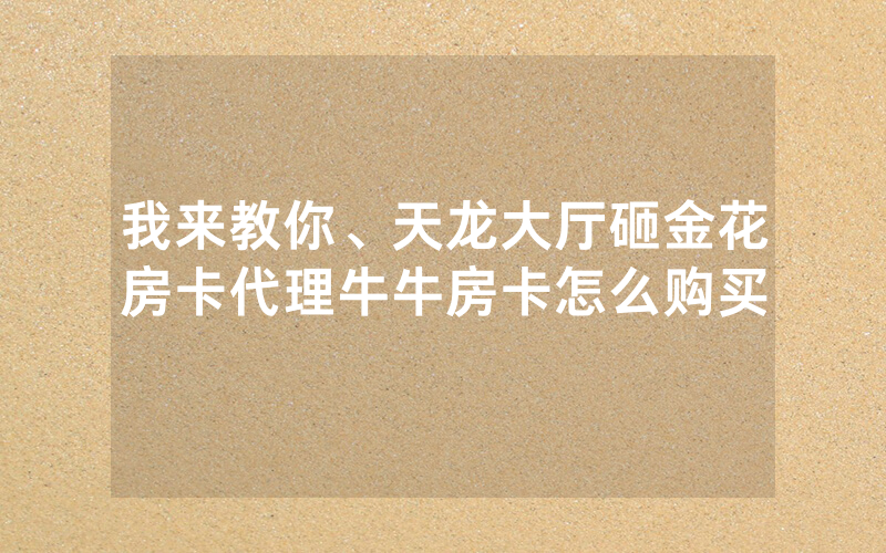 我来教你、天龙大厅砸金花房卡代理牛牛房卡怎么购买