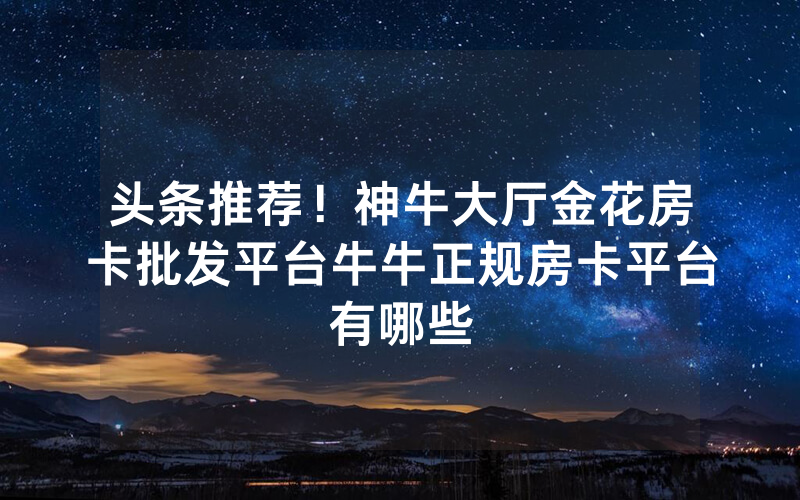 头条推荐！神牛大厅金花房卡批发平台牛牛正规房卡平台有哪些