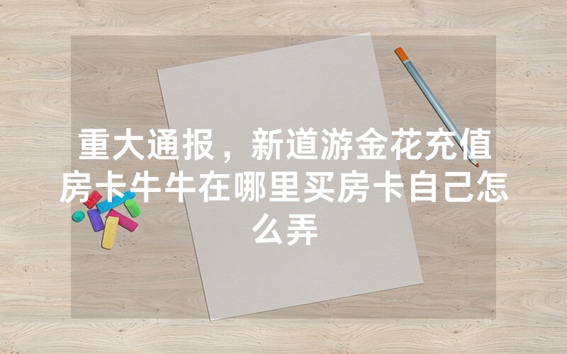 重大通报，新道游金花充值房卡牛牛在哪里买房卡自己怎么弄