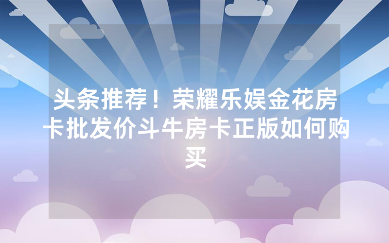 头条推荐！荣耀乐娱金花房卡批发价斗牛房卡正版如何购买