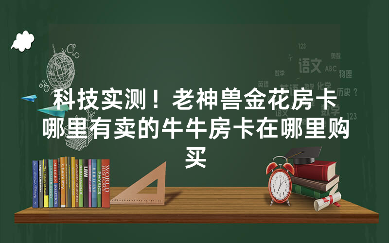 科技实测！老神兽金花房卡哪里有卖的牛牛房卡在哪里购买