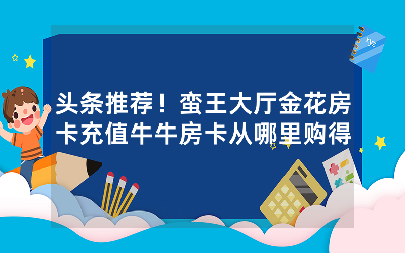 头条推荐！蛮王大厅金花房卡充值牛牛房卡从哪里购得