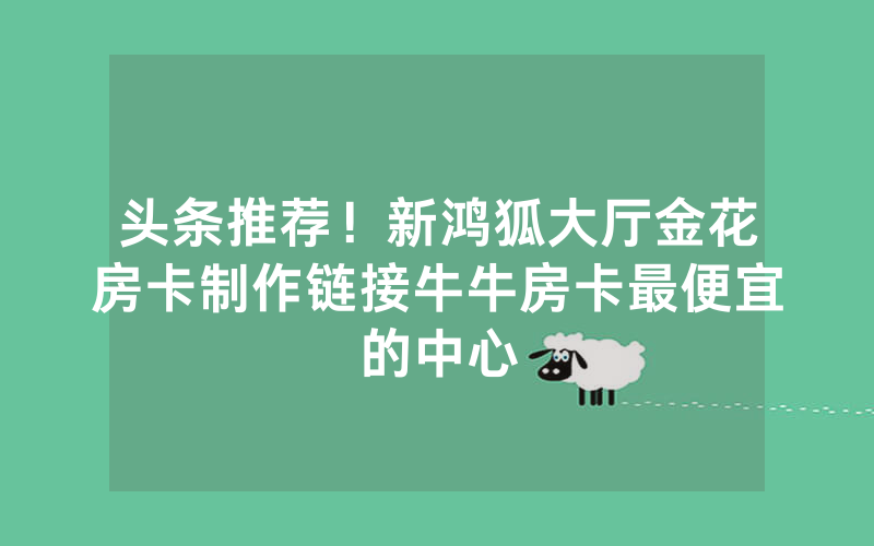 头条推荐！新鸿狐大厅金花房卡制作链接牛牛房卡最便宜的中心