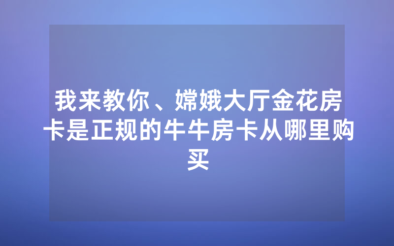 我来教你、嫦娥大厅金花房卡是正规的牛牛房卡从哪里购买