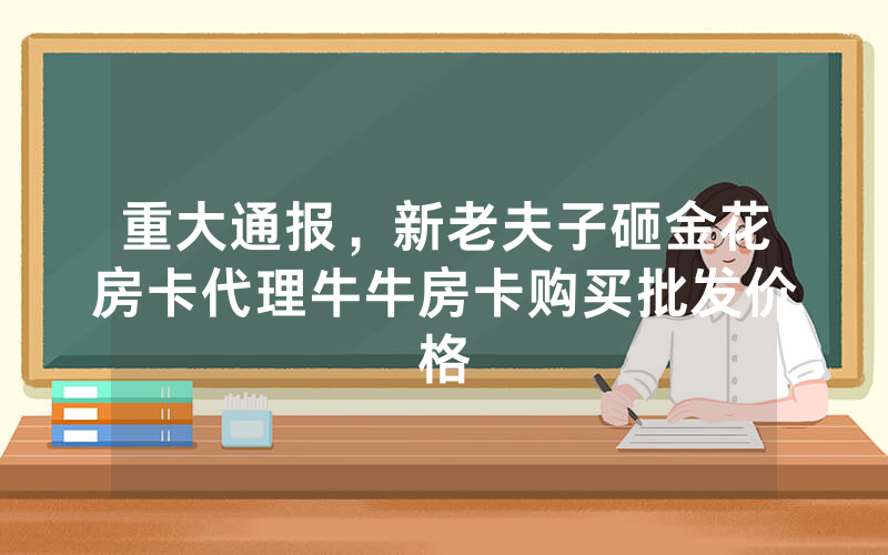 重大通报，新老夫子砸金花房卡代理牛牛房卡购买批发价格