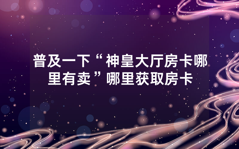 普及一下“神皇大厅房卡哪里有卖”哪里获取房卡