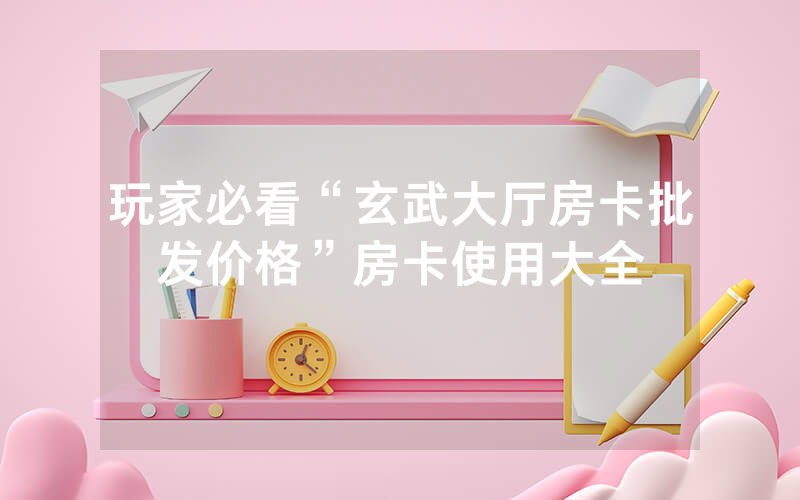 玩家必看“玄武大厅房卡批发价格”房卡使用大全