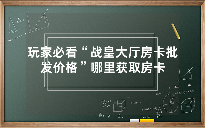 玩家必看“战皇大厅房卡批发价格”哪里获取房卡
