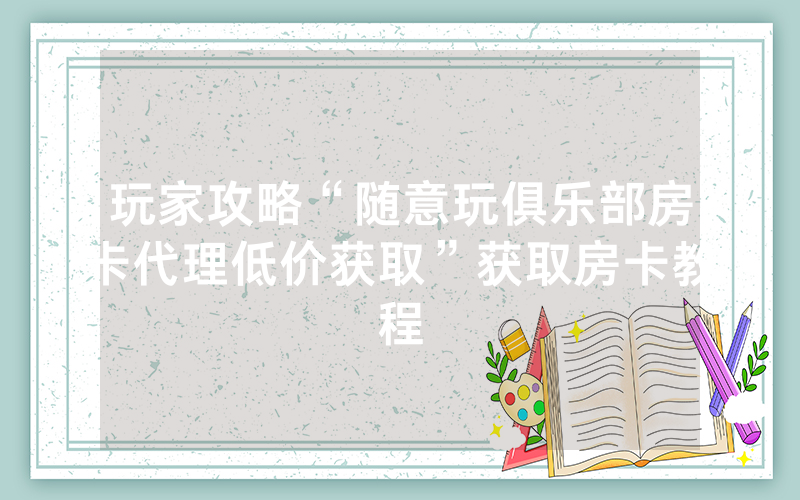 玩家攻略“随意玩俱乐部房卡代理低价获取”获取房卡教程