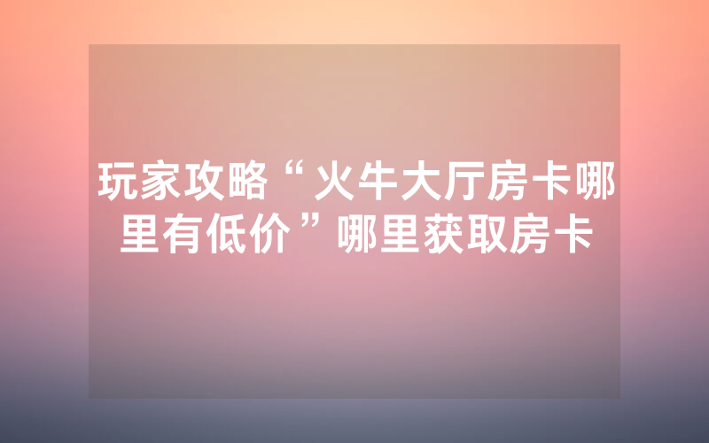 玩家攻略“火牛大厅房卡哪里有低价”哪里获取房卡