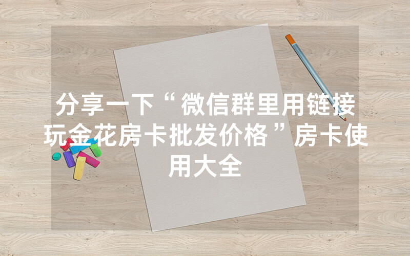 分享一下“微信群里用链接玩金花房卡批发价格”房卡使用大全