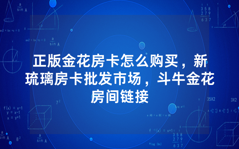 正版金花房卡怎么购买，新琉璃房卡批发市场，斗牛金花房间链接